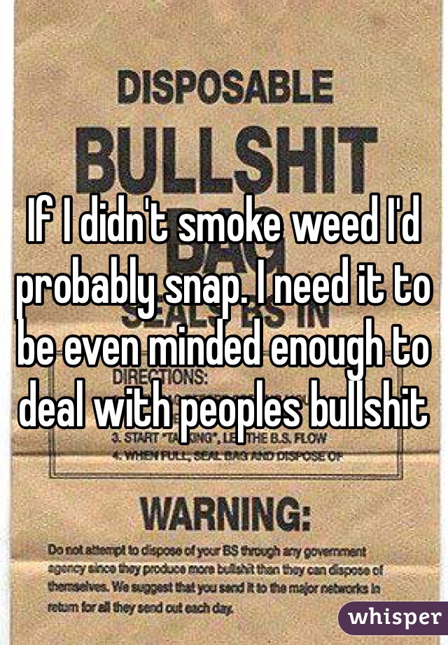 If I didn't smoke weed I'd probably snap. I need it to be even minded enough to deal with peoples bullshit