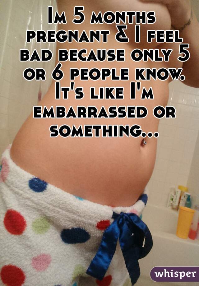 Im 5 months pregnant & I feel bad because only 5 or 6 people know. It's like I'm embarrassed or something...  