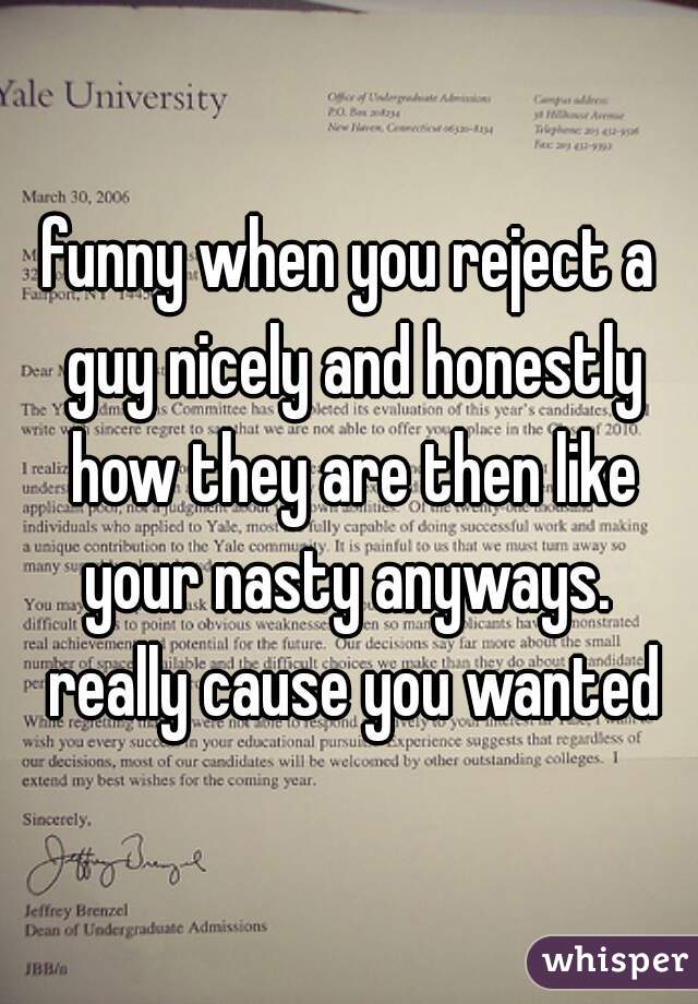 funny when you reject a guy nicely and honestly how they are then like your nasty anyways.  really cause you wanted