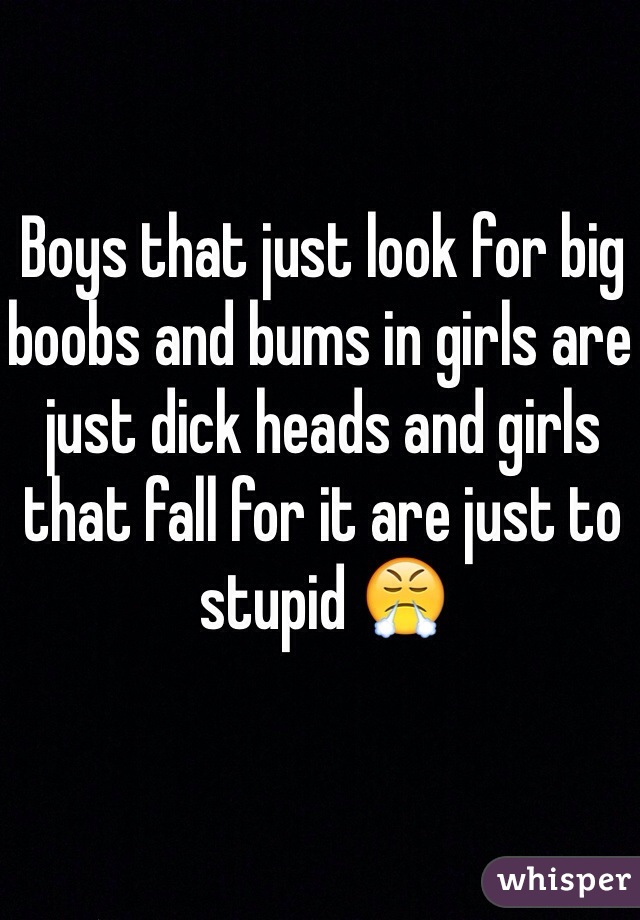 Boys that just look for big boobs and bums in girls are just dick heads and girls that fall for it are just to stupid 😤