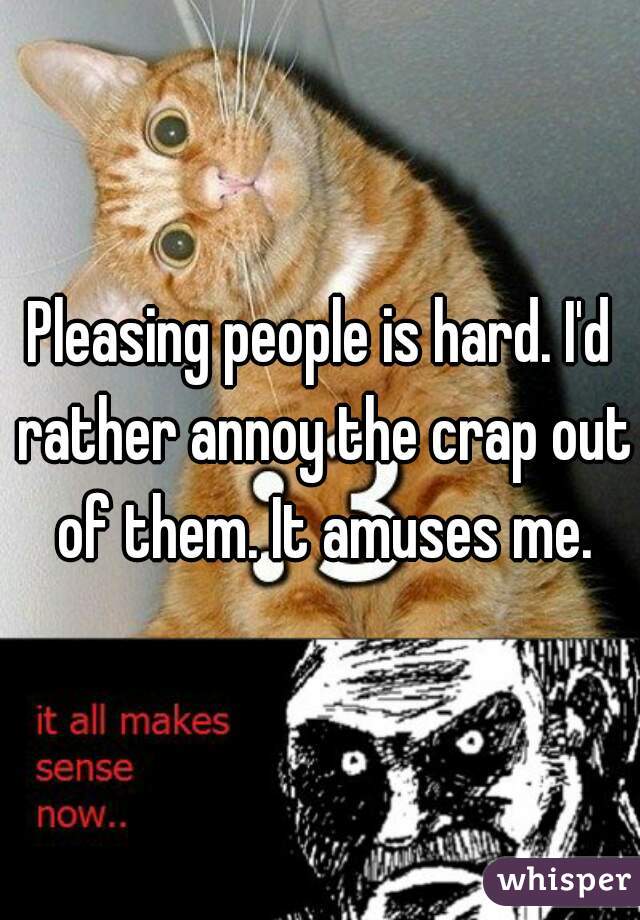 Pleasing people is hard. I'd rather annoy the crap out of them. It amuses me.