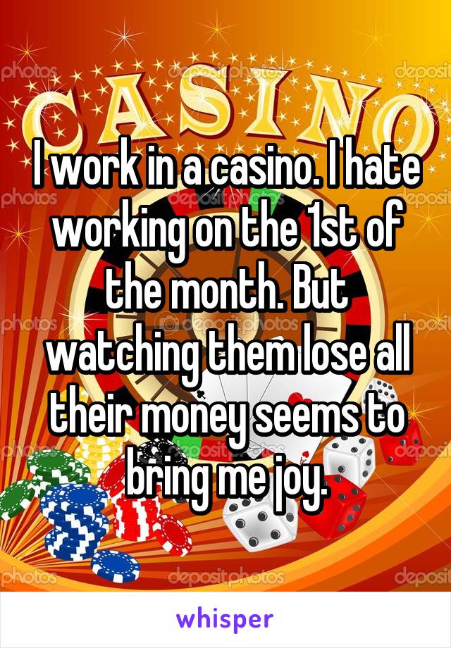 I work in a casino. I hate working on the 1st of the month. But watching them lose all their money seems to bring me joy.