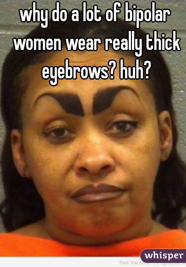 why do a lot of bipolar women wear really thick eyebrows? huh?