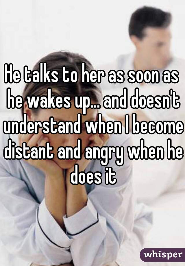 He talks to her as soon as he wakes up... and doesn't understand when I become distant and angry when he does it