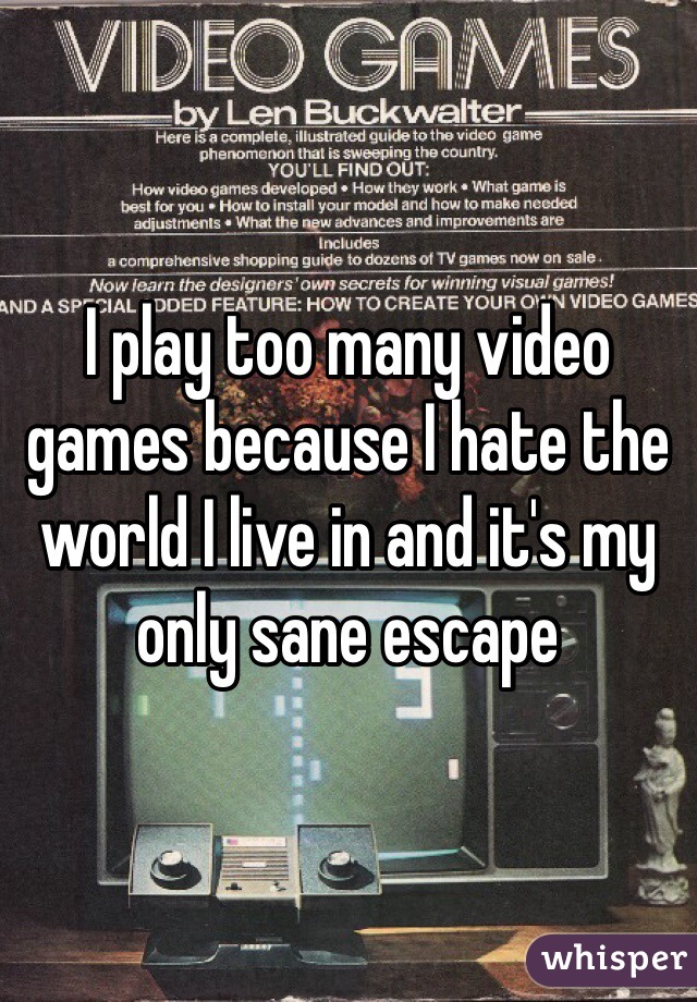 I play too many video games because I hate the world I live in and it's my only sane escape 