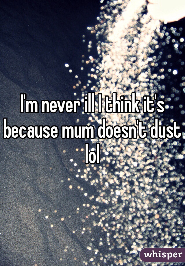 I'm never ill I think it's because mum doesn't dust lol
