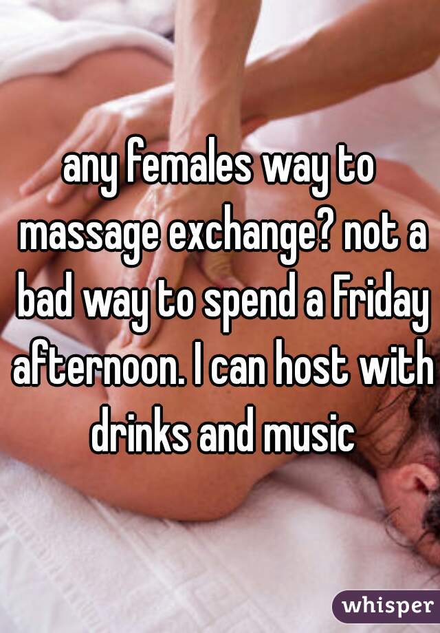 any females way to massage exchange? not a bad way to spend a Friday afternoon. I can host with drinks and music