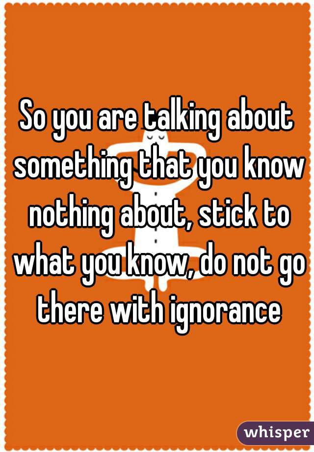 So you are talking about something that you know nothing about, stick to what you know, do not go there with ignorance