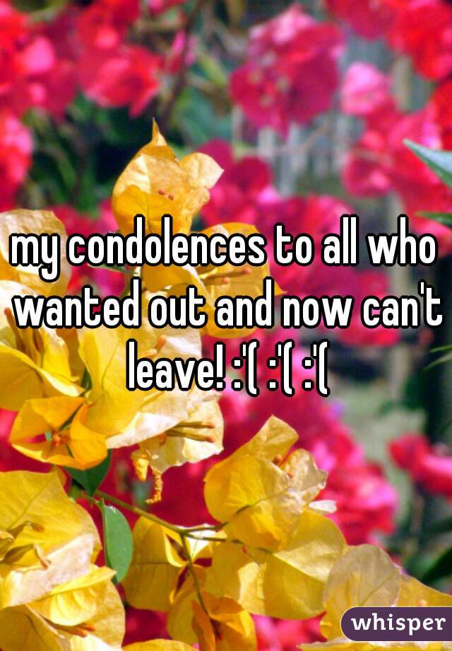 my condolences to all who wanted out and now can't leave! :'( :'( :'(