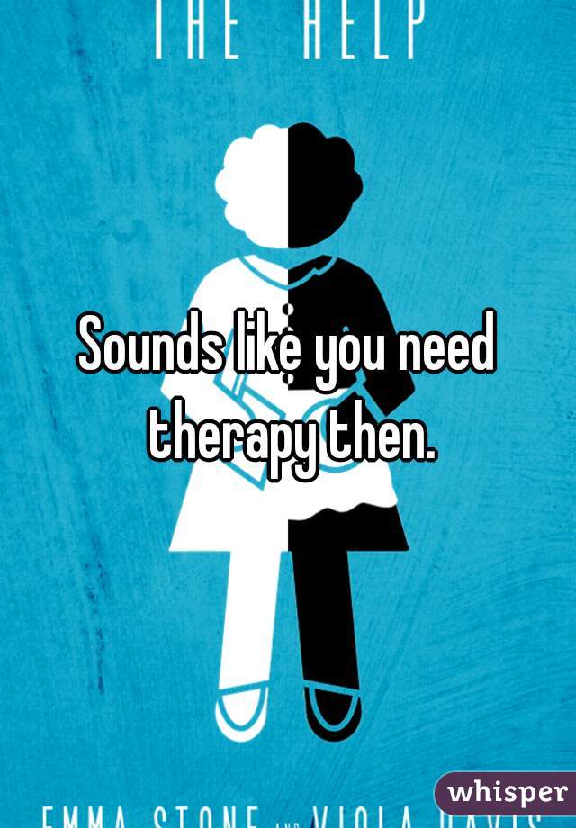 Sounds like you need therapy then.