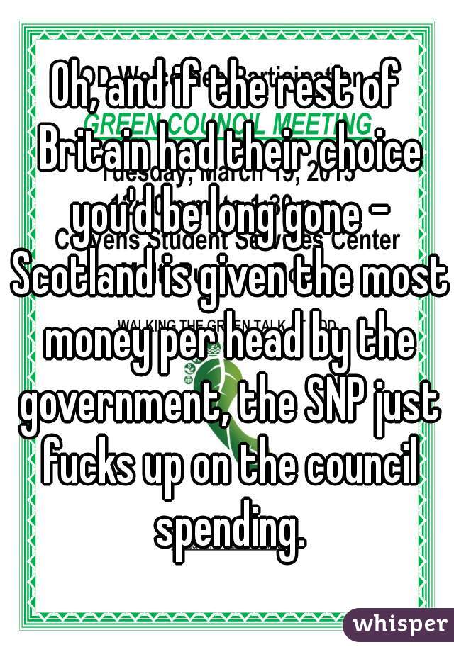 Oh, and if the rest of Britain had their choice you'd be long gone - Scotland is given the most money per head by the government, the SNP just fucks up on the council spending.