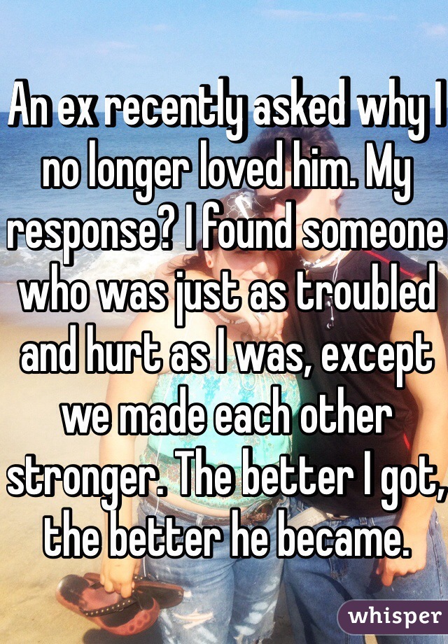 An ex recently asked why I no longer loved him. My response? I found someone who was just as troubled and hurt as I was, except we made each other stronger. The better I got, the better he became.
