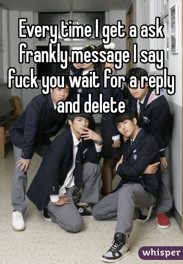 Every time I get a ask frankly message I say fuck you wait for a reply and delete 