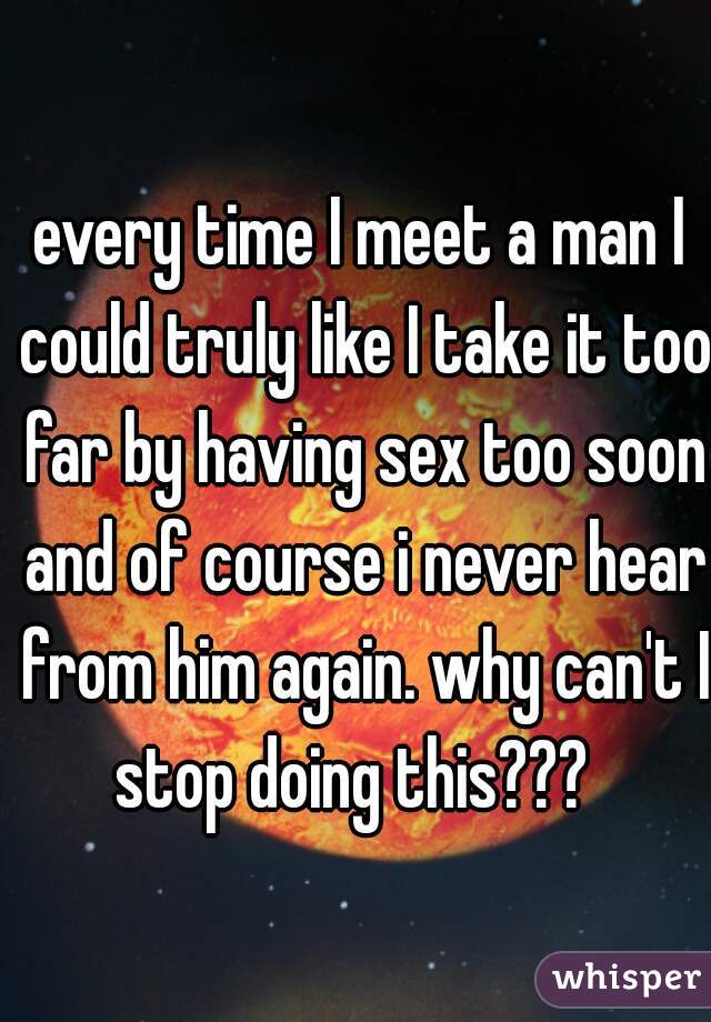 every time I meet a man I could truly like I take it too far by having sex too soon and of course i never hear from him again. why can't I stop doing this???  