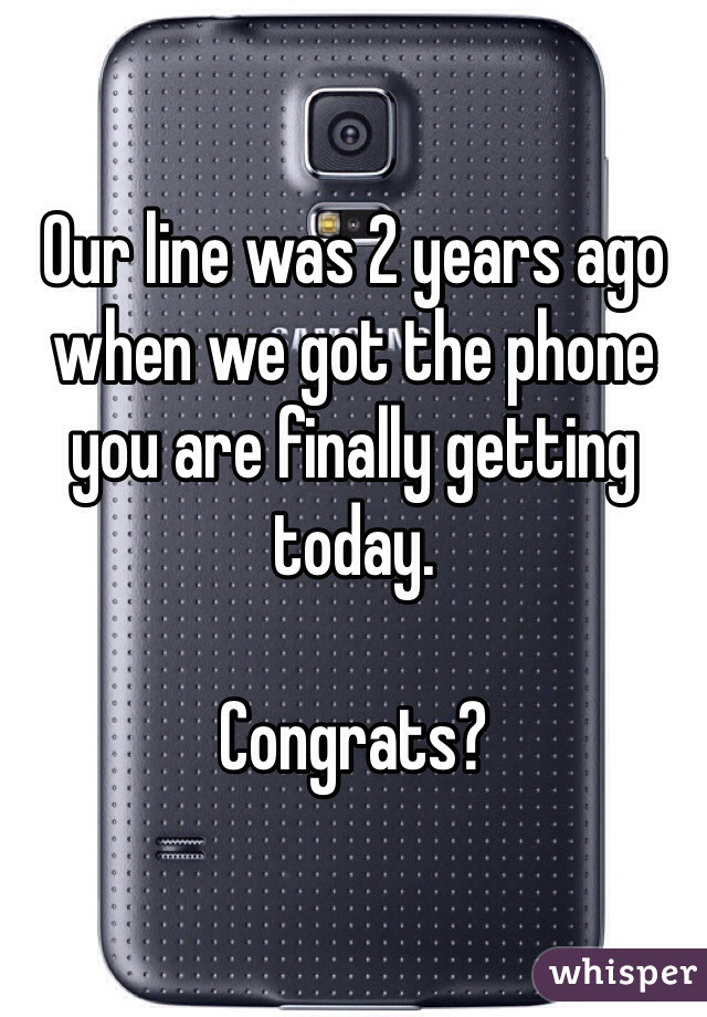 Our line was 2 years ago when we got the phone you are finally getting today. 

Congrats?