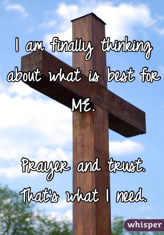 I am finally thinking about what is best for ME.

Prayer and trust.
That's what I need.