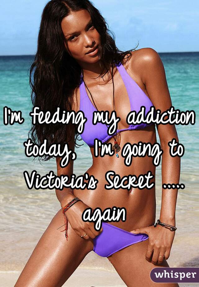 I'm feeding my addiction today,  I'm going to Victoria's Secret ..... again