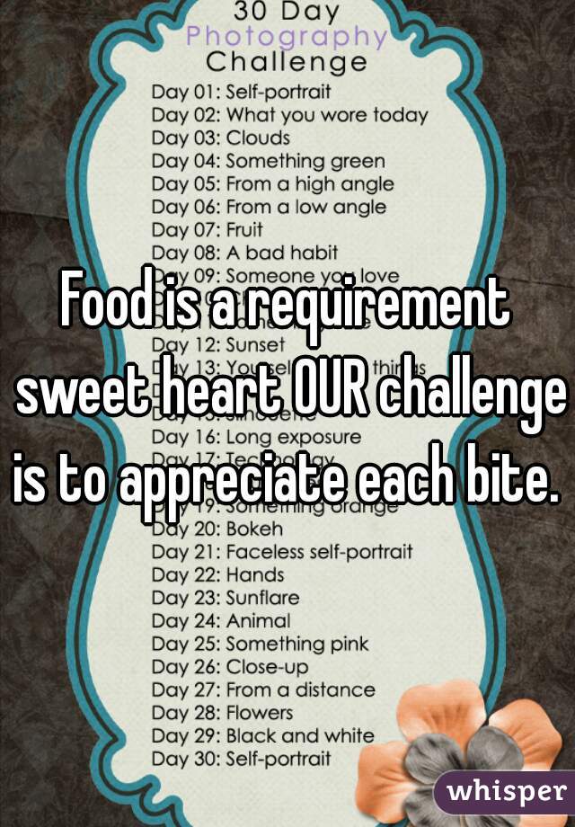 Food is a requirement sweet heart OUR challenge is to appreciate each bite. 