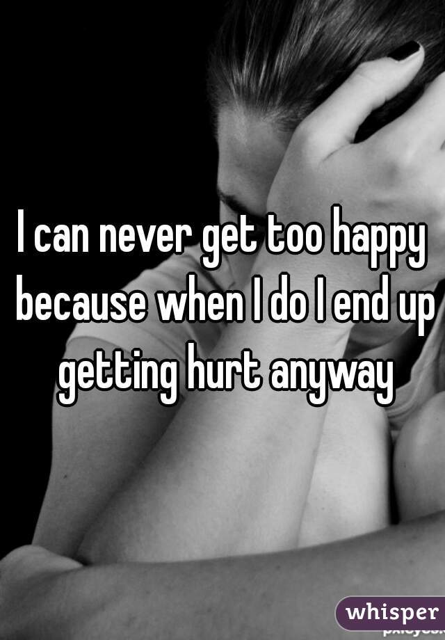 I can never get too happy because when I do I end up getting hurt anyway