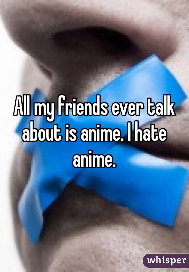 All my friends ever talk about is anime. I hate anime. 