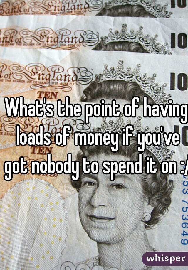 What's the point of having loads of money if you've got nobody to spend it on :/  