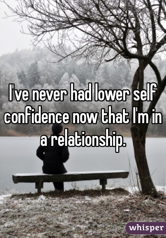 I've never had lower self confidence now that I'm in a relationship. 