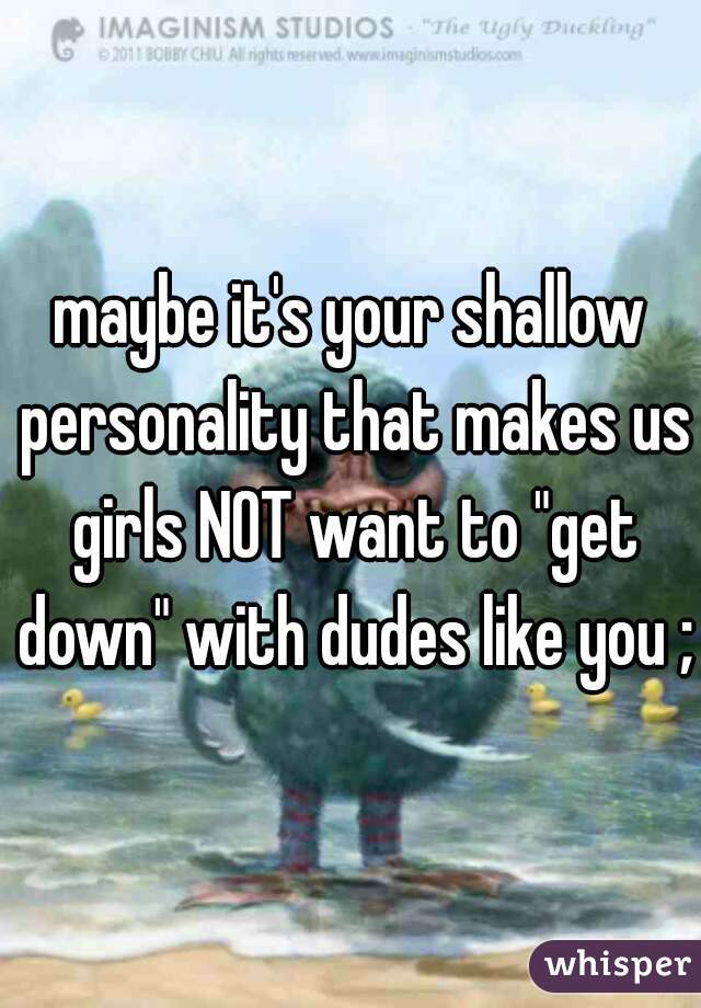 maybe it's your shallow personality that makes us girls NOT want to "get down" with dudes like you ;)