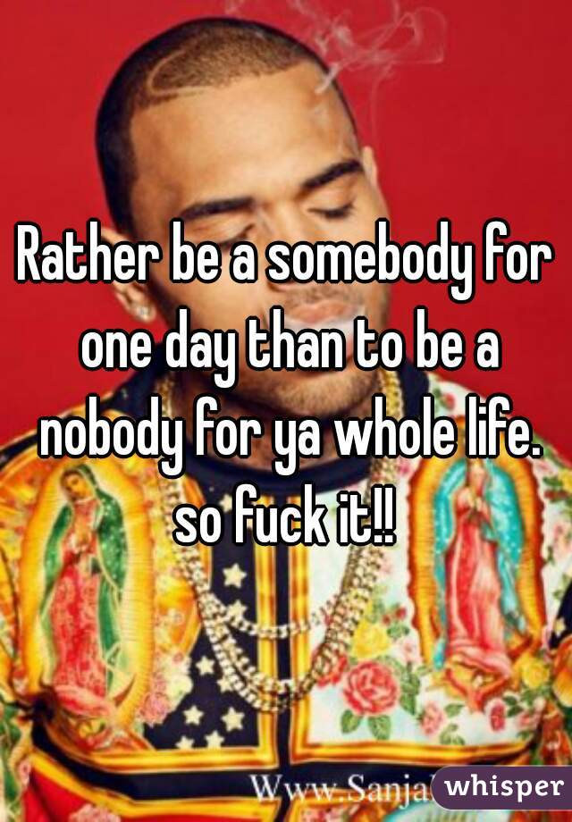 Rather be a somebody for one day than to be a nobody for ya whole life. so fuck it!! 