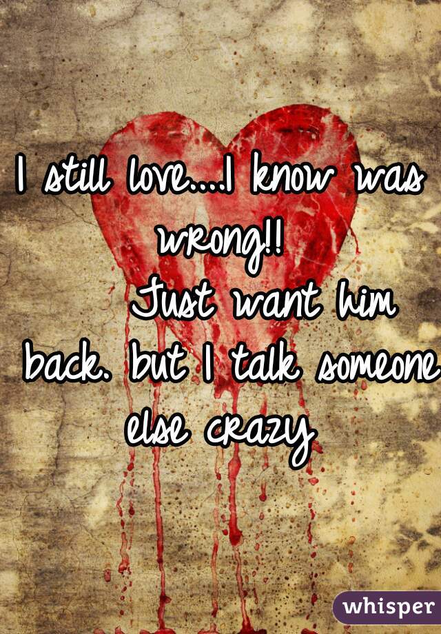 I still love....I know was wrong!! 
    Just want him back. but I talk someone else crazy 