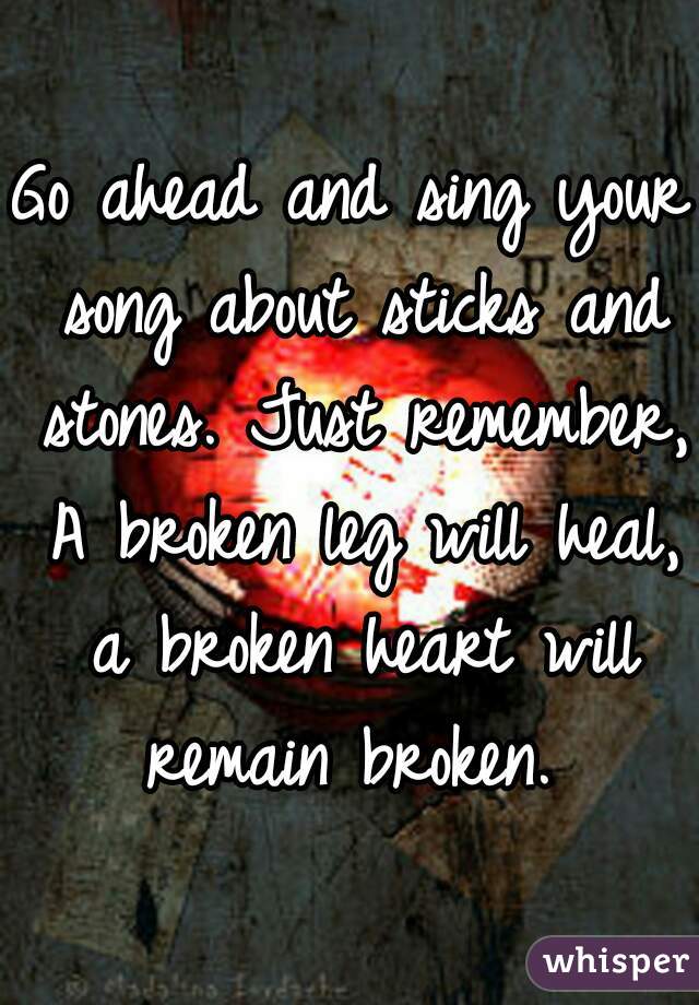 Go ahead and sing your song about sticks and stones. Just remember, A broken leg will heal, a broken heart will remain broken. 