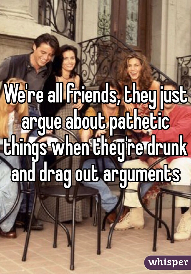 We're all friends, they just argue about pathetic things when they're drunk and drag out arguments