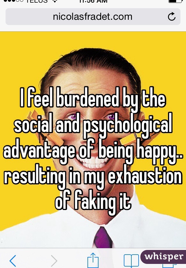 I feel burdened by the social and psychological advantage of being happy.. resulting in my exhaustion of faking it