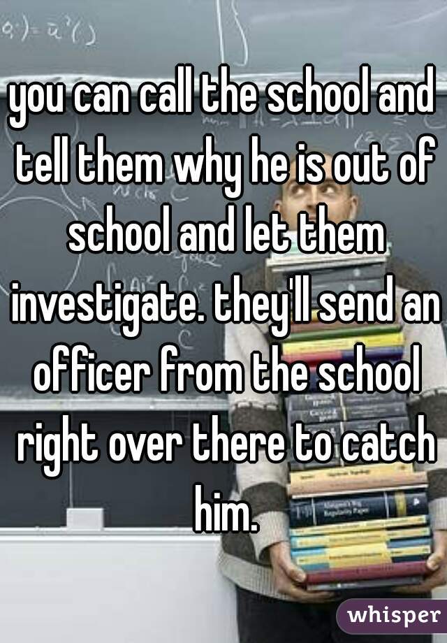 you can call the school and tell them why he is out of school and let them investigate. they'll send an officer from the school right over there to catch him.