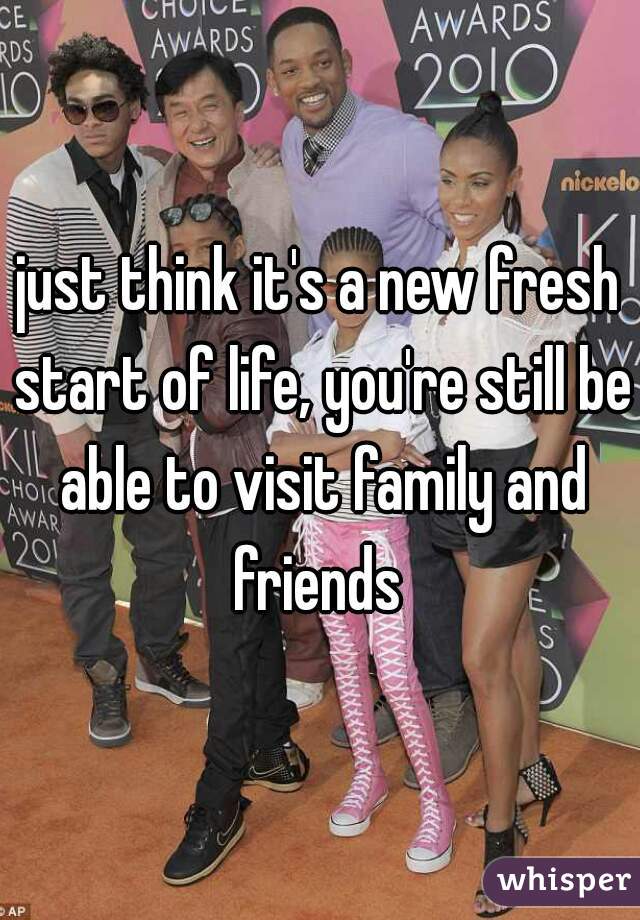 just think it's a new fresh start of life, you're still be able to visit family and friends 