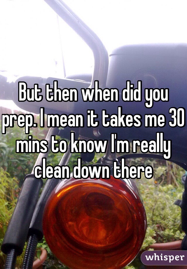But then when did you prep. I mean it takes me 30 mins to know I'm really clean down there 
