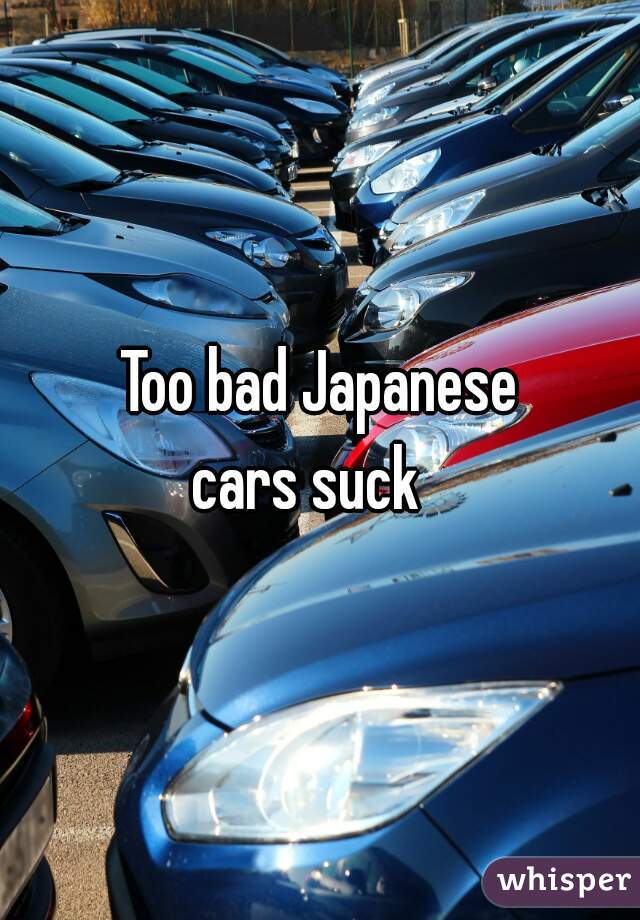 Too bad Japanese
cars suck  