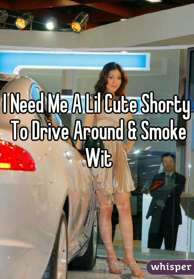 I Need Me A Lil Cute Shorty To Drive Around & Smoke Wit