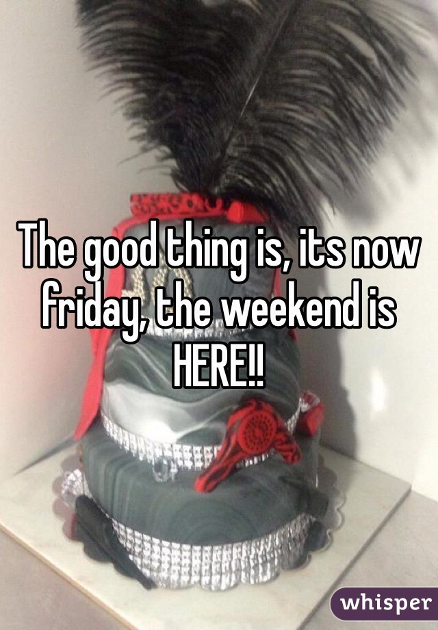 The good thing is, its now friday, the weekend is HERE!!