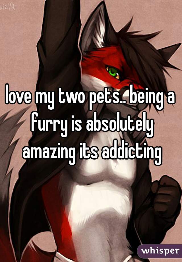 love my two pets.. being a furry is absolutely amazing its addicting