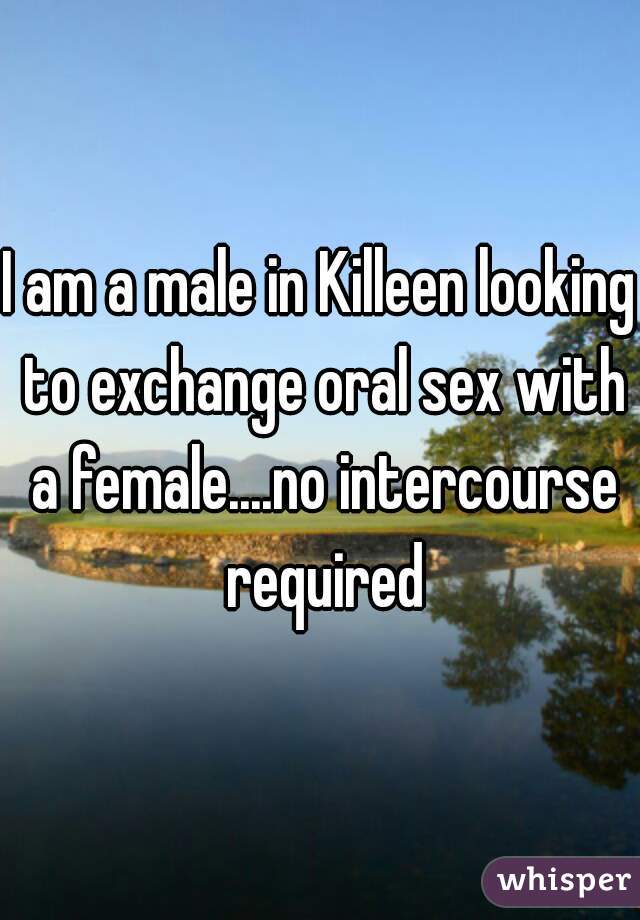 I am a male in Killeen looking to exchange oral sex with a female....no intercourse required