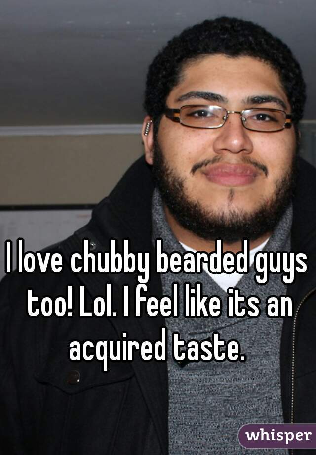 I love chubby bearded guys too! Lol. I feel like its an acquired taste. 