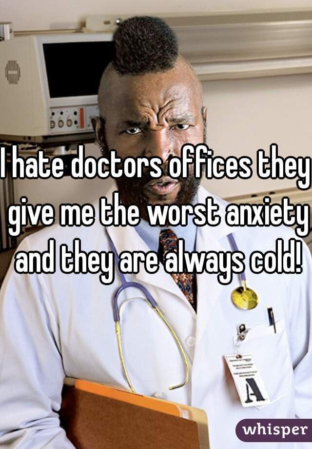I hate doctors offices they give me the worst anxiety and they are always cold!