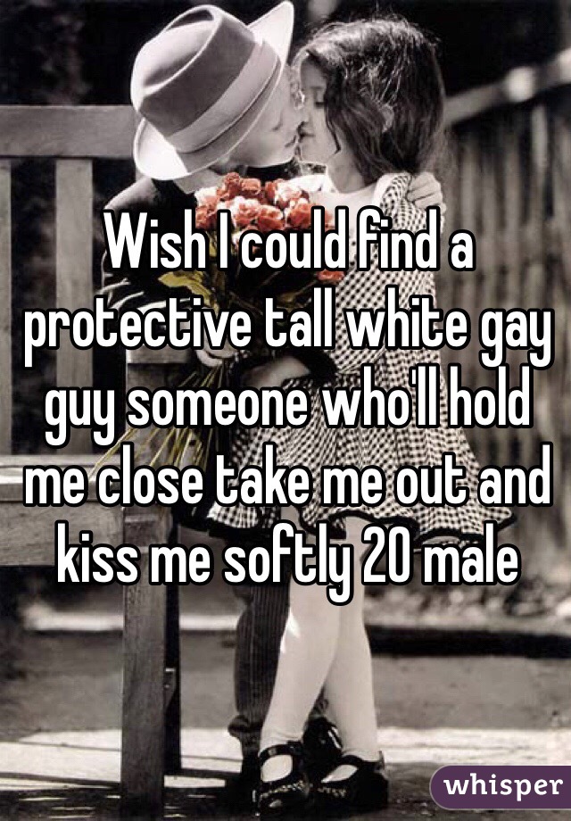 Wish I could find a protective tall white gay guy someone who'll hold me close take me out and kiss me softly 20 male