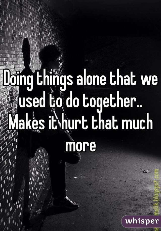 Doing things alone that we used to do together.. Makes it hurt that much more 