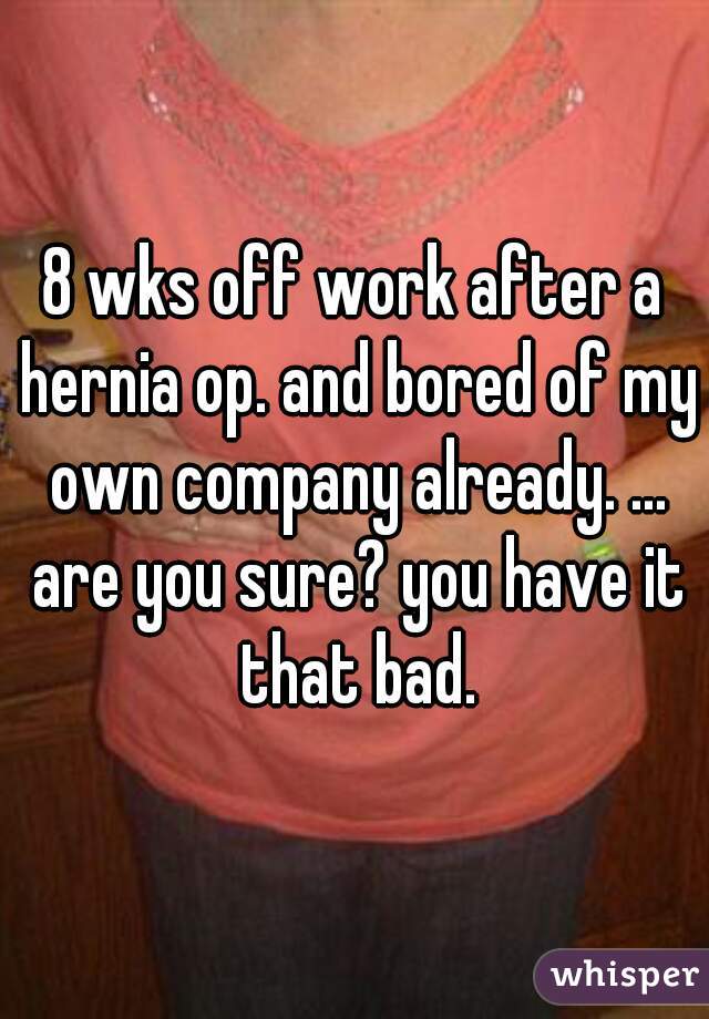 8 wks off work after a hernia op. and bored of my own company already. ... are you sure? you have it that bad.