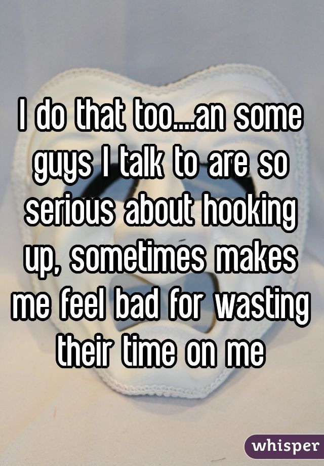 I do that too....an some guys I talk to are so serious about hooking up, sometimes makes me feel bad for wasting their time on me