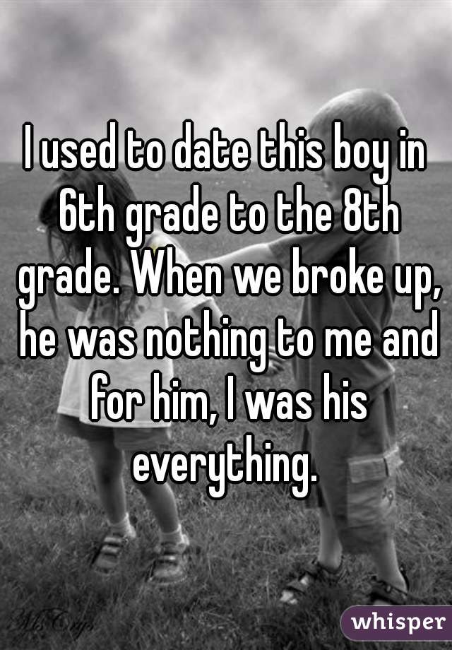 I used to date this boy in 6th grade to the 8th grade. When we broke up, he was nothing to me and for him, I was his everything. 