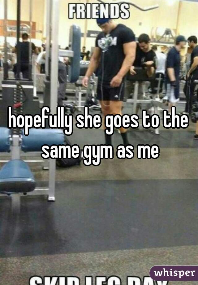 hopefully she goes to the same gym as me
