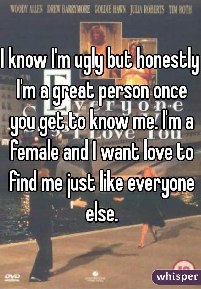 I know I'm ugly but honestly I'm a great person once you get to know me. I'm a female and I want love to find me just like everyone else.