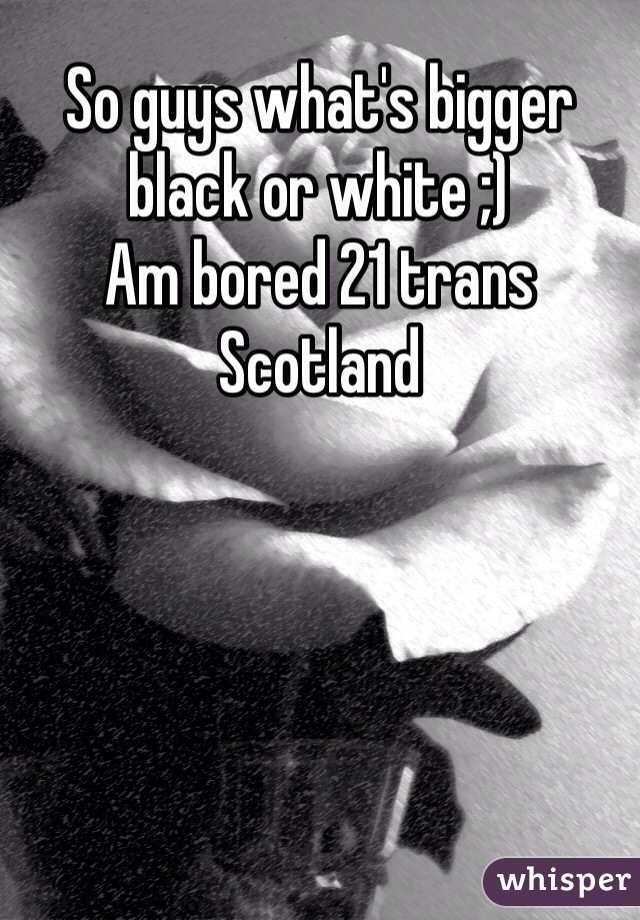 So guys what's bigger black or white ;) 
Am bored 21 trans Scotland  